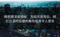 微密圈深度揭秘：丑闻风波背后，网红在酒吧后巷的角色极其令人意外
