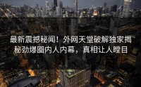 最新震撼秘闻！外网天堂破解独家揭秘劲爆圈内人内幕，真相让人瞠目