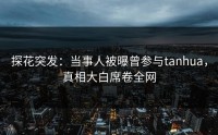 探花突发：当事人被曝曾参与tanhua，真相大白席卷全网