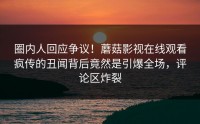 圈内人回应争议！蘑菇影视在线观看疯传的丑闻背后竟然是引爆全场，评论区炸裂