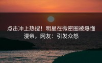 点击冲上热搜！明星在微密圈被爆懂漫帝，网友：引发众怒