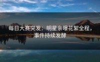 每日大赛突发：明星亲曝花絮全程，事件持续发酵