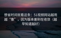 想省时间就看这条：51视频网站越用越“像”，因为版本差别在收敛（越早知道越好）
