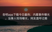 杏吧app下载今日最热：内幕事件曝光，当事人现场曝光，网友直呼过瘾