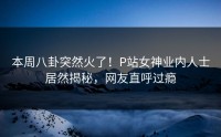 本周八卦突然火了！P站女神业内人士居然揭秘，网友直呼过瘾