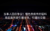 当事人回应争议！懂色帝疯传的猛料背后竟然是引爆全场，引爆社交圈