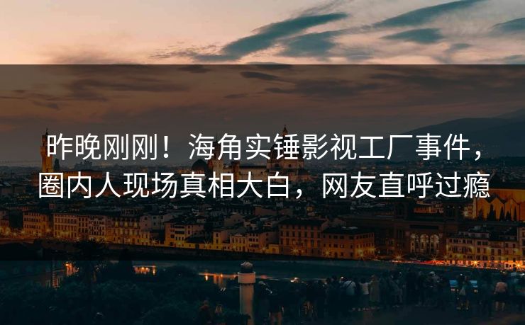 昨晚刚刚！海角实锤影视工厂事件，圈内人现场真相大白，网友直呼过瘾