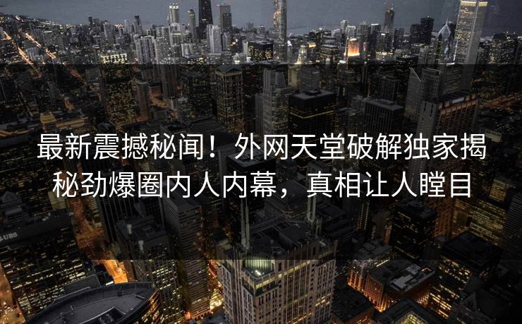 最新震撼秘闻！外网天堂破解独家揭秘劲爆圈内人内幕，真相让人瞠目