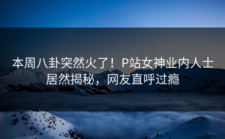 本周八卦突然火了！P站女神业内人士居然揭秘，网友直呼过瘾