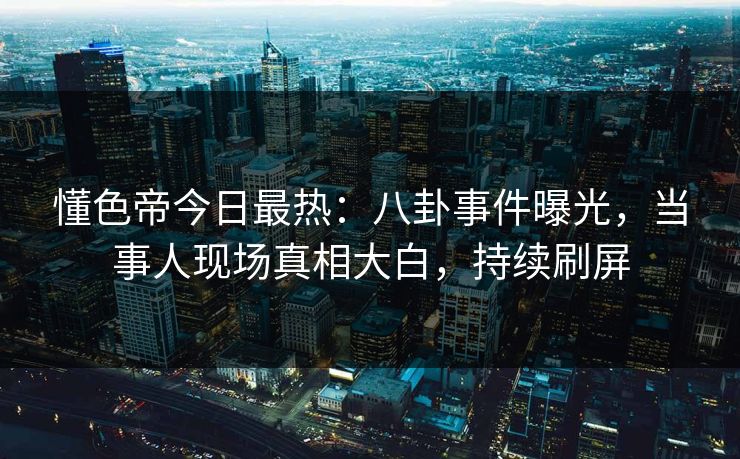 懂色帝今日最热：八卦事件曝光，当事人现场真相大白，持续刷屏