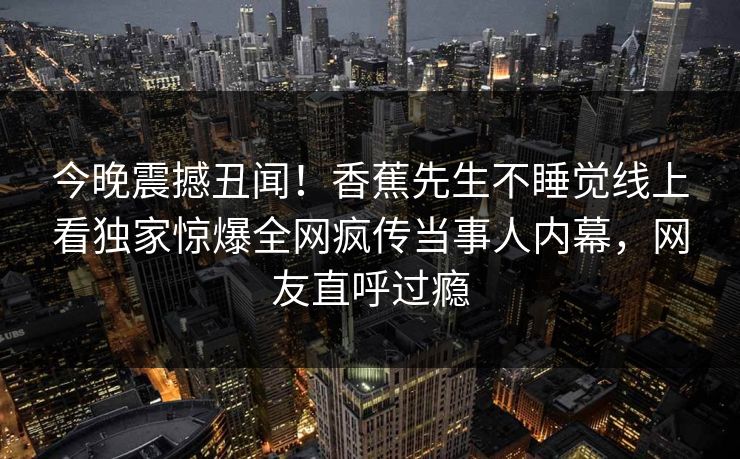今晚震撼丑闻！香蕉先生不睡觉线上看独家惊爆全网疯传当事人内幕，网友直呼过瘾