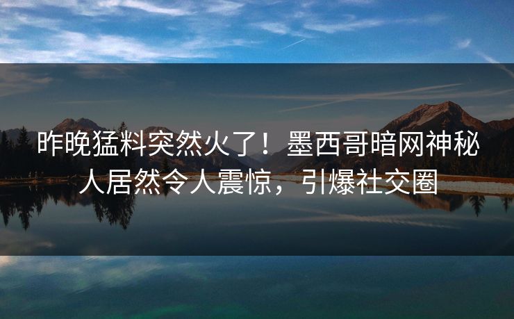 昨晚猛料突然火了！墨西哥暗网神秘人居然令人震惊，引爆社交圈