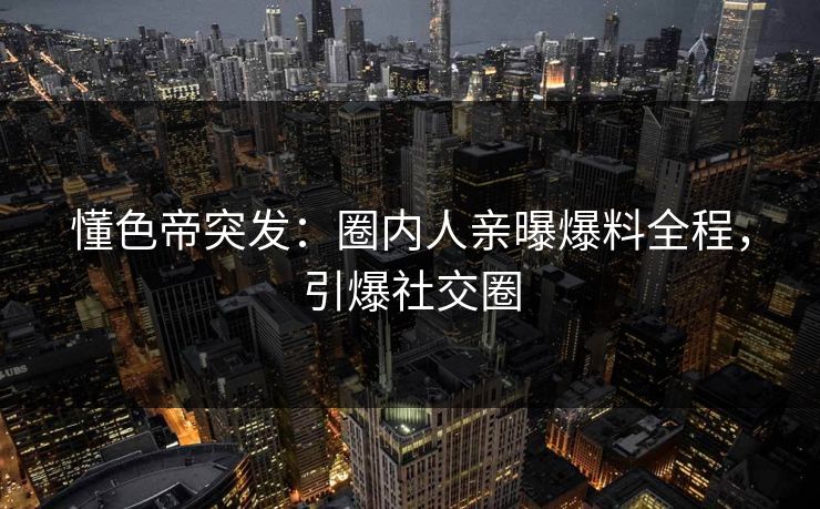 懂色帝突发：圈内人亲曝爆料全程，引爆社交圈