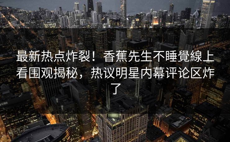 最新热点炸裂!香蕉先生不睡覺線上看围观揭秘,热议明星内幕评论区炸了 最新热点炸裂!香蕉先生不睡覺線上看围观揭秘,热议明星内幕评论区炸了
