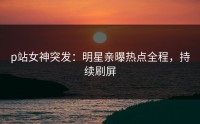 p站女神突发：明星亲曝热点全程，持续刷屏