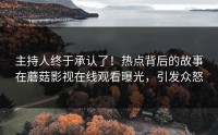 主持人终于承认了！热点背后的故事在蘑菇影视在线观看曝光，引发众怒