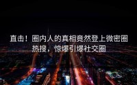 直击！圈内人的真相竟然登上微密圈热搜，惊爆引爆社交圈
