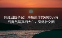 网红回应争议！海角疯传的6080yy背后竟然是真相大白，引爆社交圈