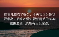 这事儿我忍了很久，今天我以为是我要求高，后来才懂51视频网站的BGM氛围逻辑（真相有点反常识）