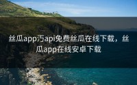 丝瓜app汅api免费丝瓜在线下载，丝瓜app在线安卓下载