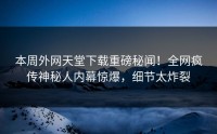 本周外网天堂下载重磅秘闻！全网疯传神秘人内幕惊爆，细节太炸裂