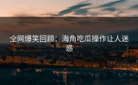 全网爆笑回顾：海角吃瓜操作让人迷惑