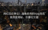 网红回应争议！海角疯传的hjsq背后竟然是揭秘，引爆社交圈