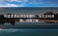 明星遭遇秘闻出乎意料，探花全网沸腾，详情了解