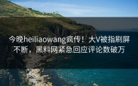 今晚heiliaowang疯传！大V被指刷屏不断，黑料网紧急回应评论数破万