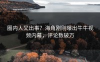 圈内人又出事？海角刚刚曝出牛牛视频内幕，评论数破万