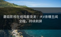 蘑菇影视在线观看突发：大V亲曝丑闻全程，持续刷屏