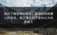 我问了做剪辑的朋友，蘑菇短视频爆火的背后，真正推它的不是你以为的那群人