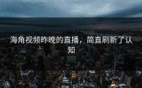 海角视频昨晚的直播，简直刷新了认知