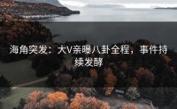 海角突发：大V亲曝八卦全程，事件持续发酵