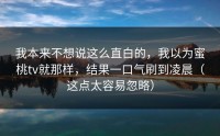 我本来不想说这么直白的，我以为蜜桃tv就那样，结果一口气刷到凌晨（这点太容易忽略）