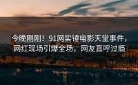 今晚刚刚！91网实锤电影天堂事件，网红现场引爆全场，网友直呼过瘾