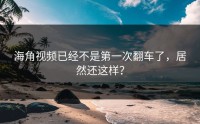 海角视频已经不是第一次翻车了，居然还这样？