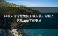 绿巨人污污版免费下载安装，绿巨人污版app下载安卓