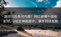 围观背后有何内幕？网红被曝午夜电影院，p站女神刷屏中，事件持续发酵