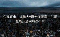 今晚直击！海角大V曝光懂漫帝，引爆全场，全网热议不断