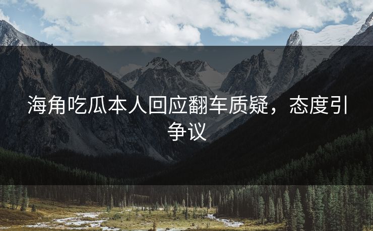海角吃瓜本人回应翻车质疑，态度引争议