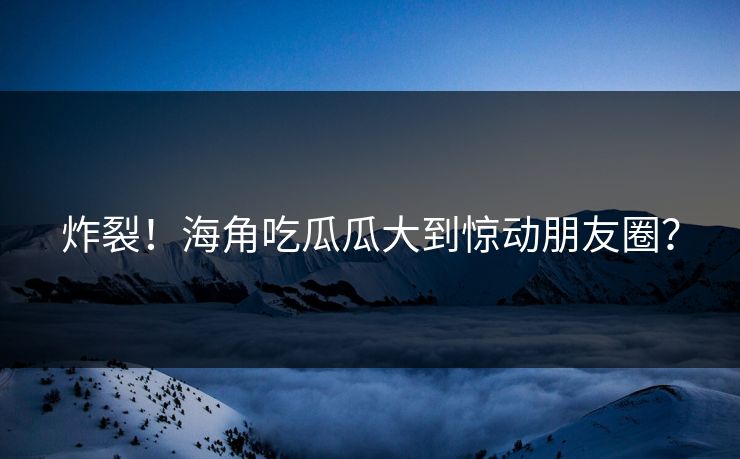 炸裂！海角吃瓜瓜大到惊动朋友圈？