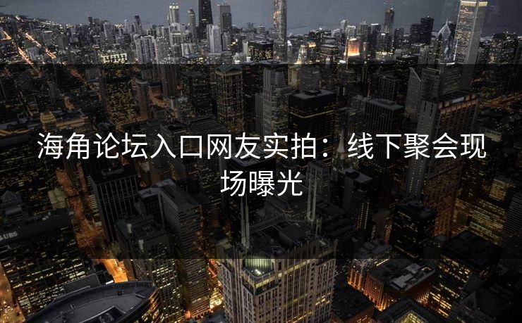 海角论坛入口网友实拍：线下聚会现场曝光