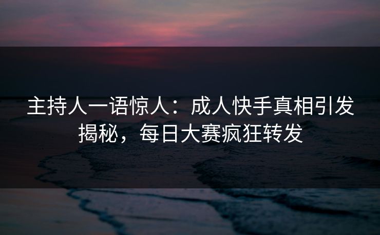 主持人一语惊人：成人快手真相引发揭秘，每日大赛疯狂转发