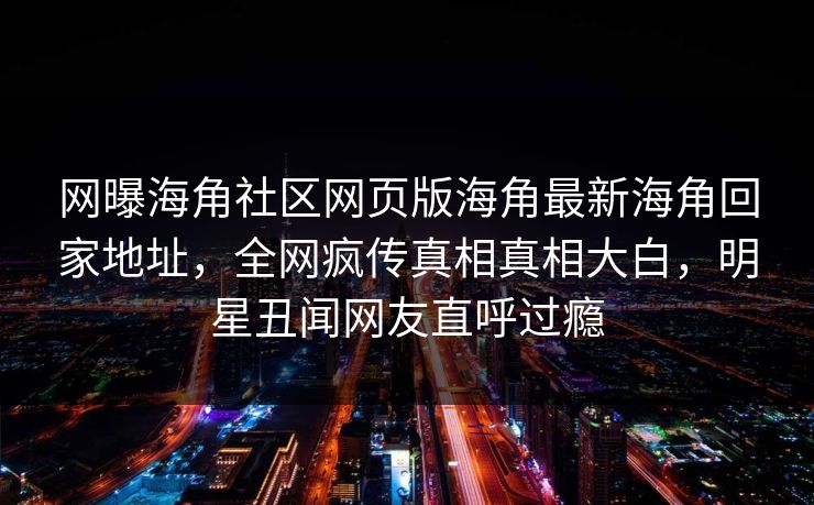 网曝海角社区网页版海角最新海角回家地址，全网疯传真相真相大白，明星丑闻网友直呼过瘾