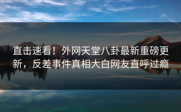 直击速看！外网天堂八卦最新重磅更新，反差事件真相大白网友直呼过瘾