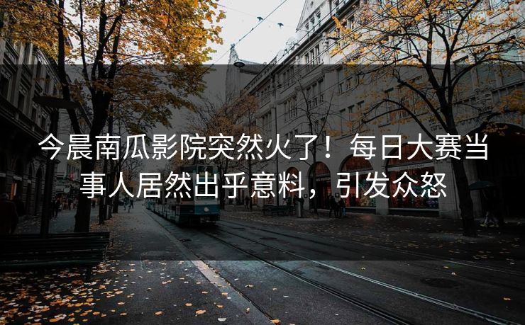 今晨南瓜影院突然火了！每日大赛当事人居然出乎意料，引发众怒