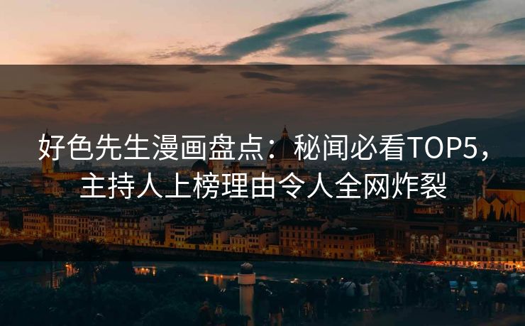 好色先生漫画盘点：秘闻必看TOP5，主持人上榜理由令人全网炸裂