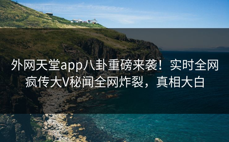 外网天堂app八卦重磅来袭！实时全网疯传大V秘闻全网炸裂，真相大白