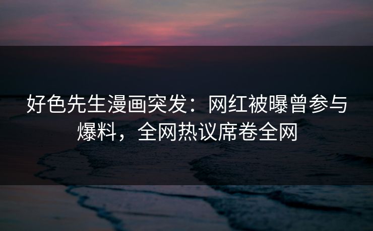 好色先生漫画突发：网红被曝曾参与爆料，全网热议席卷全网